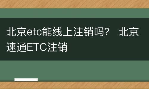 北京etc能线上注销吗？ 北京速通ETC注销