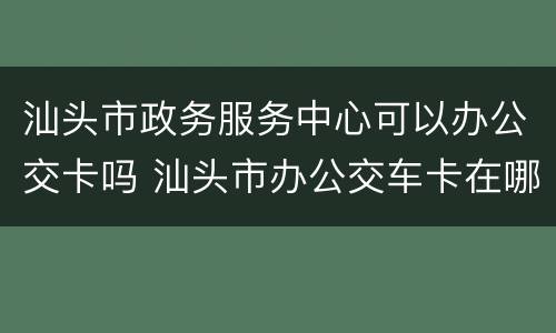 汕头市政务服务中心可以办公交卡吗 汕头市办公交车卡在哪里办理
