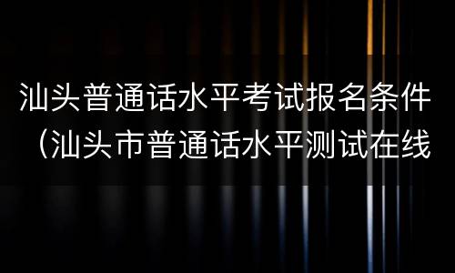 汕头普通话水平考试报名条件（汕头市普通话水平测试在线报名系统）