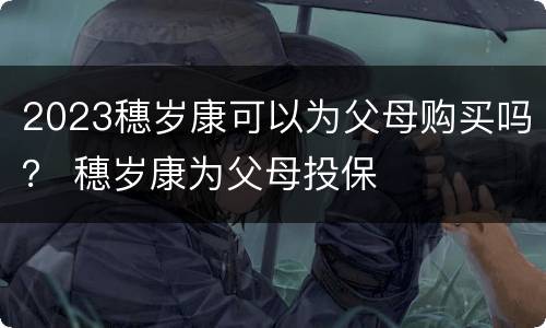 2023穗岁康可以为父母购买吗？ 穗岁康为父母投保