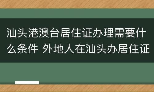 汕头港澳台居住证办理需要什么条件 外地人在汕头办居住证需要什么