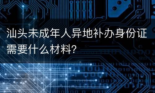 汕头未成年人异地补办身份证需要什么材料？