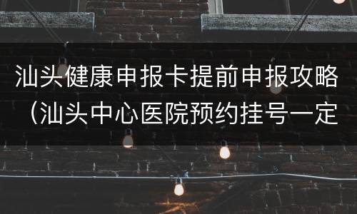 汕头健康申报卡提前申报攻略（汕头中心医院预约挂号一定要健康卡）