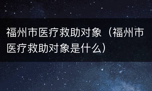 福州市医疗救助对象（福州市医疗救助对象是什么）