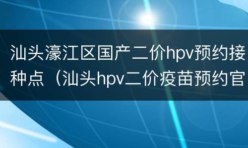 汕头濠江区国产二价hpv预约接种点（汕头hpv二价疫苗预约官网）