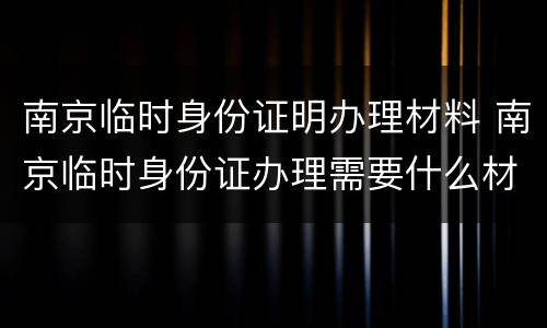 南京临时身份证明办理材料 南京临时身份证办理需要什么材料