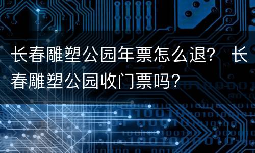 长春雕塑公园年票怎么退？ 长春雕塑公园收门票吗?