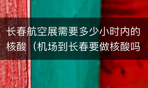 长春航空展需要多少小时内的核酸（机场到长春要做核酸吗）