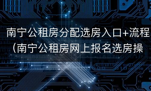 南宁公租房分配选房入口+流程（南宁公租房网上报名选房操作流程）