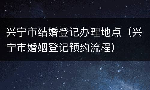 兴宁市结婚登记办理地点（兴宁市婚姻登记预约流程）
