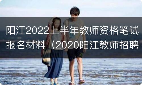 阳江2022上半年教师资格笔试报名材料（2020阳江教师招聘考试公告）