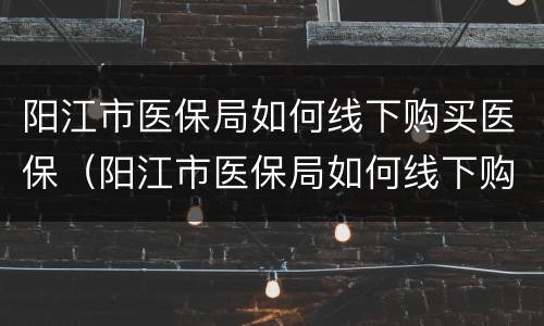 阳江市医保局如何线下购买医保（阳江市医保局如何线下购买医保药）