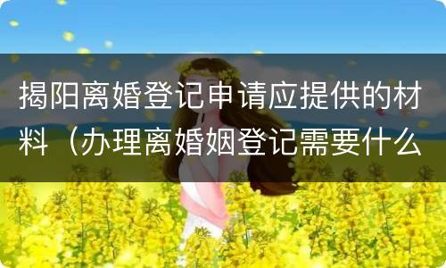 揭阳离婚登记申请应提供的材料（办理离婚姻登记需要什么材料）