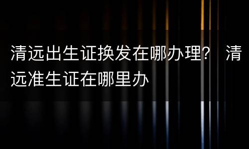 清远出生证换发在哪办理？ 清远准生证在哪里办
