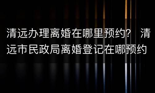 清远办理离婚在哪里预约？ 清远市民政局离婚登记在哪预约