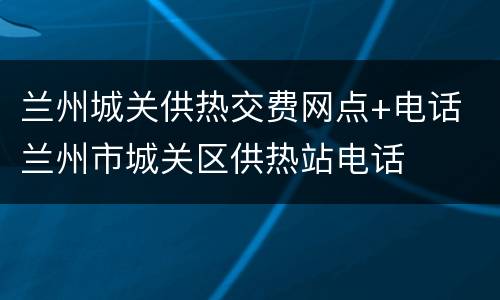 兰州城关供热交费网点+电话 兰州市城关区供热站电话