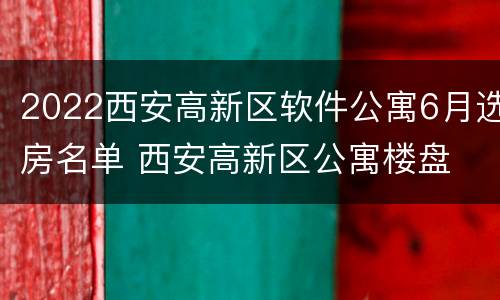 2022西安高新区软件公寓6月选房名单 西安高新区公寓楼盘