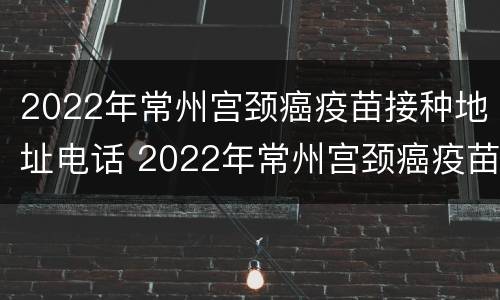 2022年常州宫颈癌疫苗接种地址电话 2022年常州宫颈癌疫苗接种地址电话是多少