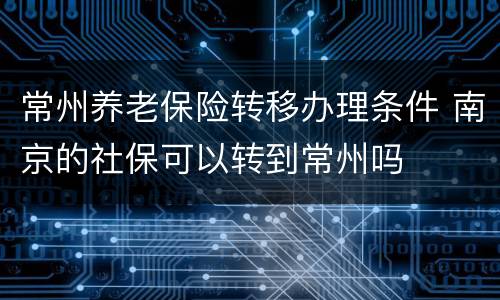 常州养老保险转移办理条件 南京的社保可以转到常州吗
