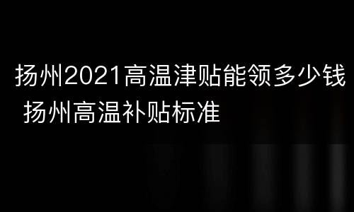 扬州2021高温津贴能领多少钱 扬州高温补贴标准