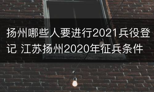 扬州哪些人要进行2021兵役登记 江苏扬州2020年征兵条件