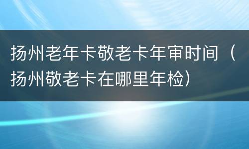 扬州老年卡敬老卡年审时间（扬州敬老卡在哪里年检）
