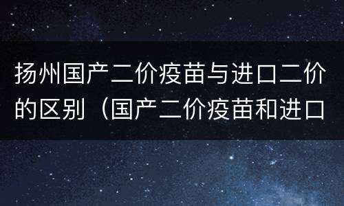 扬州国产二价疫苗与进口二价的区别（国产二价疫苗和进口二价疫苗的区别）