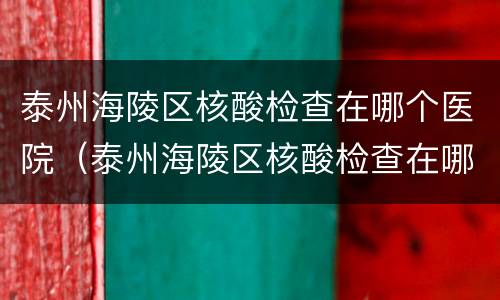 泰州海陵区核酸检查在哪个医院（泰州海陵区核酸检查在哪个医院做）