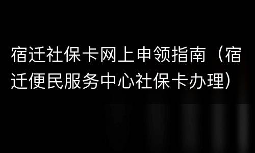 宿迁社保卡网上申领指南（宿迁便民服务中心社保卡办理）
