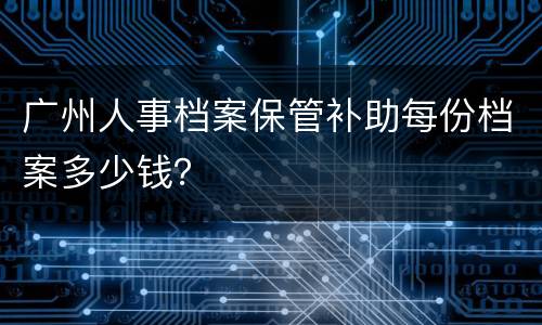 广州人事档案保管补助每份档案多少钱？