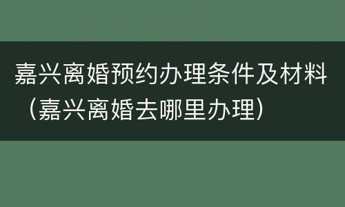 嘉兴离婚预约办理条件及材料（嘉兴离婚去哪里办理）