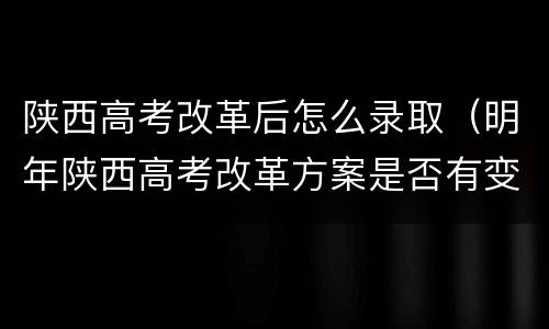 陕西高考改革后怎么录取（明年陕西高考改革方案是否有变）