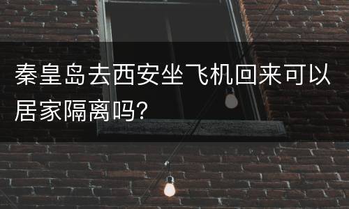 秦皇岛去西安坐飞机回来可以居家隔离吗？