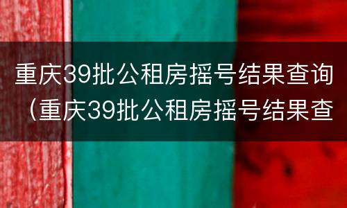 重庆39批公租房摇号结果查询（重庆39批公租房摇号结果查询时间）