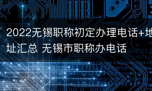 2022无锡职称初定办理电话+地址汇总 无锡市职称办电话