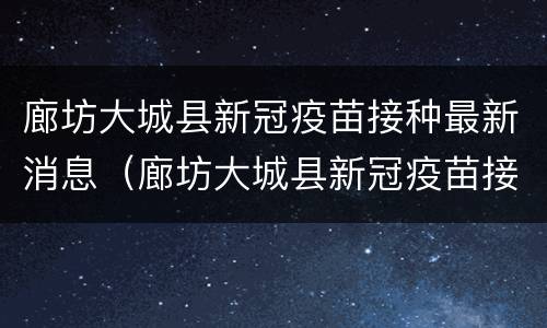 廊坊大城县新冠疫苗接种最新消息（廊坊大城县新冠疫苗接种最新消息电话）