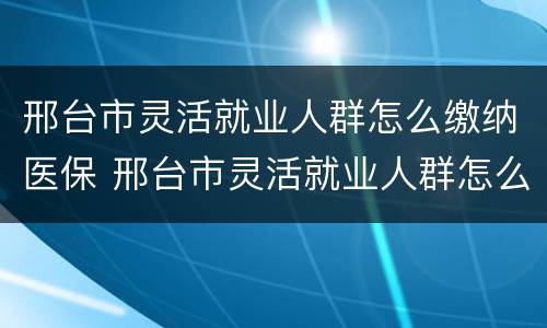 邢台市灵活就业人群怎么缴纳医保 邢台市灵活就业人群怎么缴纳医保的