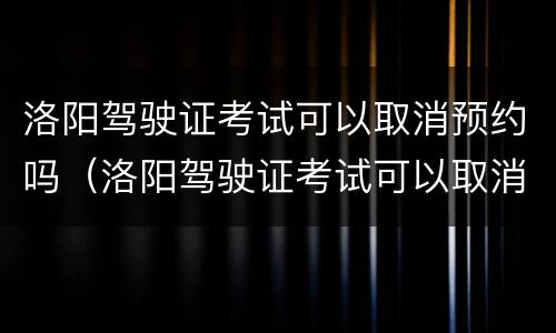 洛阳驾驶证考试可以取消预约吗（洛阳驾驶证考试可以取消预约吗多少钱）