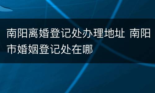南阳离婚登记处办理地址 南阳市婚姻登记处在哪