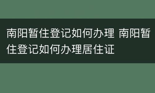 南阳暂住登记如何办理 南阳暂住登记如何办理居住证