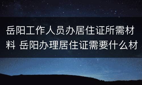 岳阳工作人员办居住证所需材料 岳阳办理居住证需要什么材料