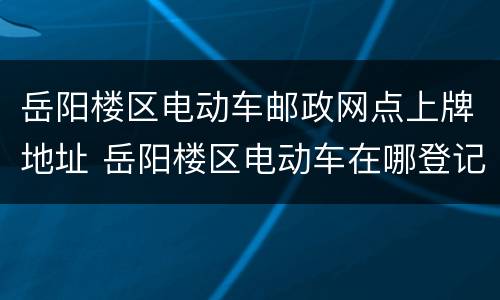 岳阳楼区电动车邮政网点上牌地址 岳阳楼区电动车在哪登记上牌