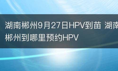 湖南郴州9月27日HPV到苗 湖南郴州到哪里预约HPV