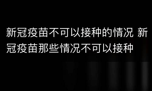 新冠疫苗不可以接种的情况 新冠疫苗那些情况不可以接种