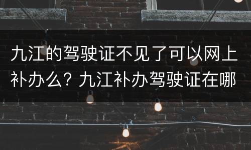 九江的驾驶证不见了可以网上补办么? 九江补办驾驶证在哪里