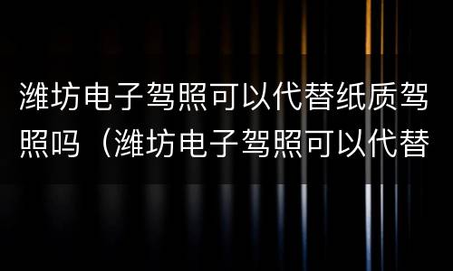 潍坊电子驾照可以代替纸质驾照吗（潍坊电子驾照可以代替纸质驾照吗现在）