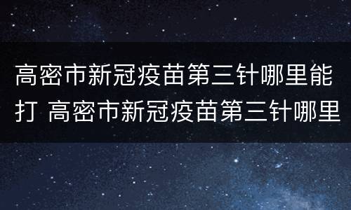 高密市新冠疫苗第三针哪里能打 高密市新冠疫苗第三针哪里能打啊