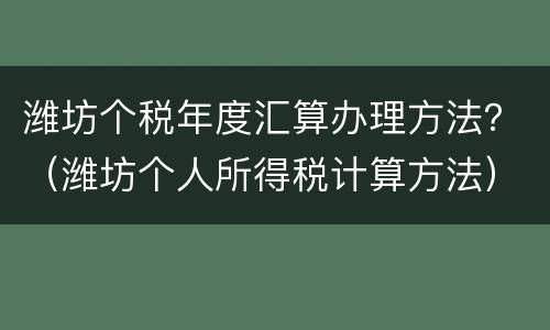 潍坊个税年度汇算办理方法？（潍坊个人所得税计算方法）