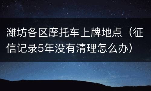 潍坊各区摩托车上牌地点（征信记录5年没有清理怎么办）