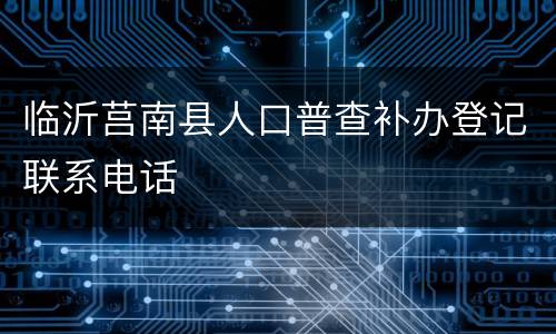 临沂莒南县人口普查补办登记联系电话